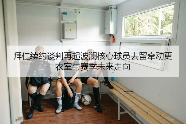 拜仁续约谈判再起波澜核心球员去留牵动更衣室与赛季未来走向（leyu）